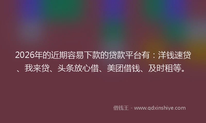 2026年的近期容易下款的贷款平台有：洋钱速贷、我来贷、头条放心借、美团借钱、及时租等。