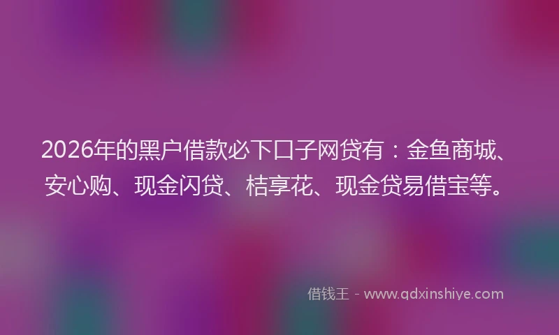 2026年的黑户借款必下口子网贷有：金鱼商城、安心购、现金闪贷、桔享花、现金贷易借宝等。