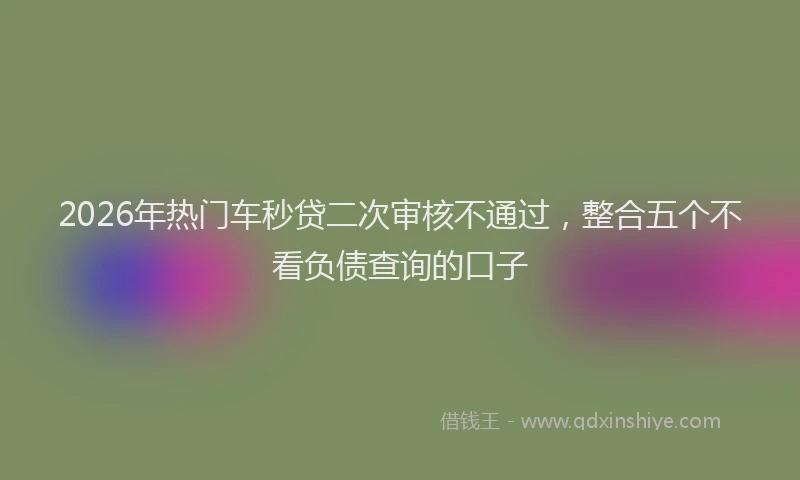 2026年热门车秒贷二次审核不通过，整合五个不看负债查询的口子