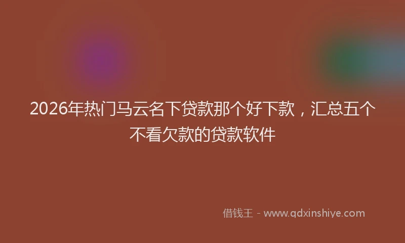 2026年热门马云名下贷款那个好下款，汇总五个不看欠款的贷款软件