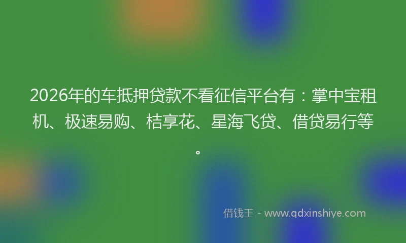 2026年的车抵押贷款不看征信平台有：掌中宝租机、极速易购、桔享花、星海飞贷、借贷易行等。