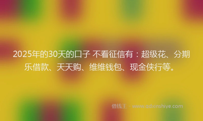 2025年的30天的口子 不看征信有：超级花、分期乐借款、天天购、维维钱包、现金侠行等。