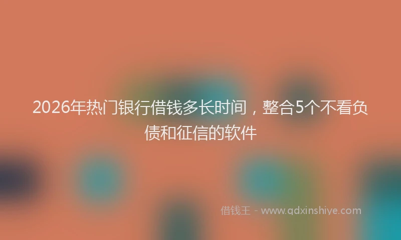 2026年热门银行借钱多长时间，整合5个不看负债和征信的软件