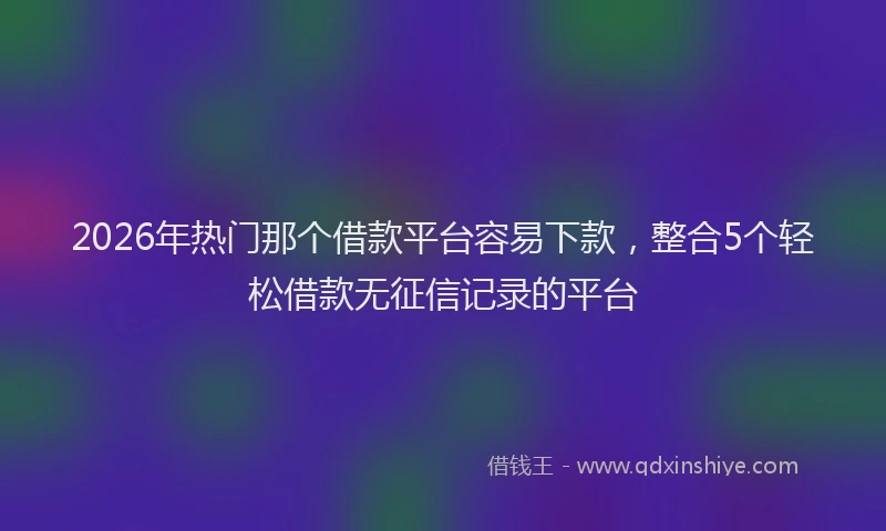 2026年热门那个借款平台容易下款，整合5个轻松借款无征信记录的平台