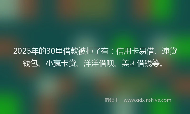 2025年的30里借款被拒了有：信用卡易借、速贷钱包、小赢卡贷、洋洋借呗、美团借钱等。