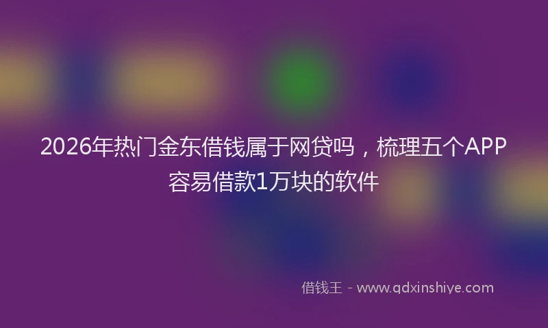 2026年热门金东借钱属于网贷吗，梳理五个APP容易借款1万块的软件