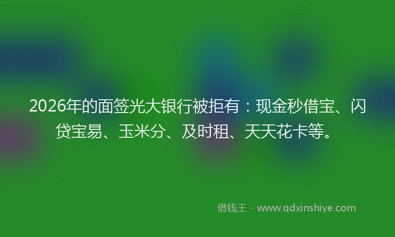 2026年的面签光大银行被拒有：现金秒借宝、闪贷宝易、玉米分、及时租、天天花卡等。