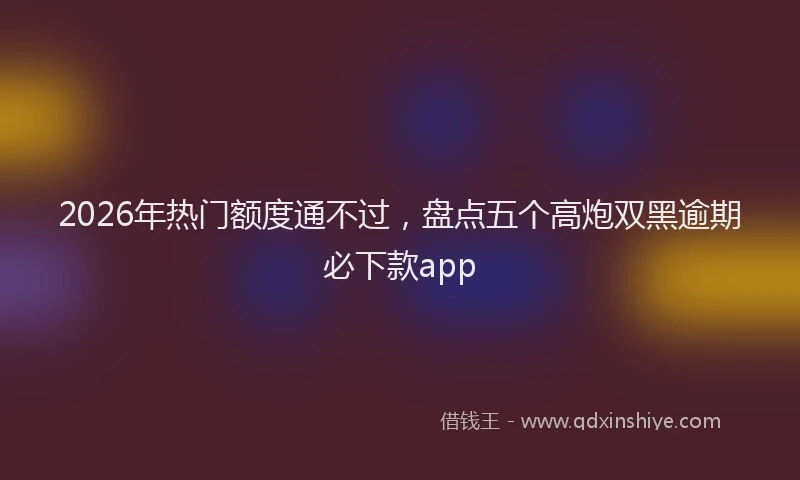 2026年热门额度通不过,盘点五个高炮双黑逾期必下款app