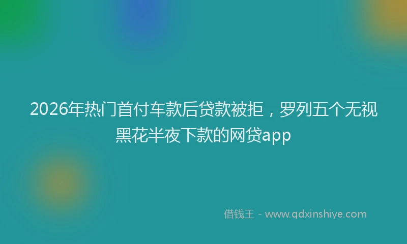 2026年热门首付车款后贷款被拒，罗列五个无视黑花半夜下款的网贷app