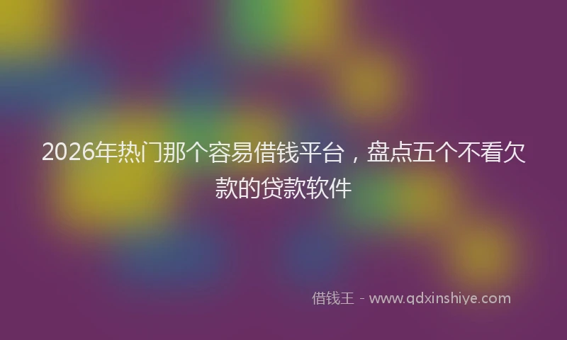 2026年热门那个容易借钱平台，盘点五个不看欠款的贷款软件