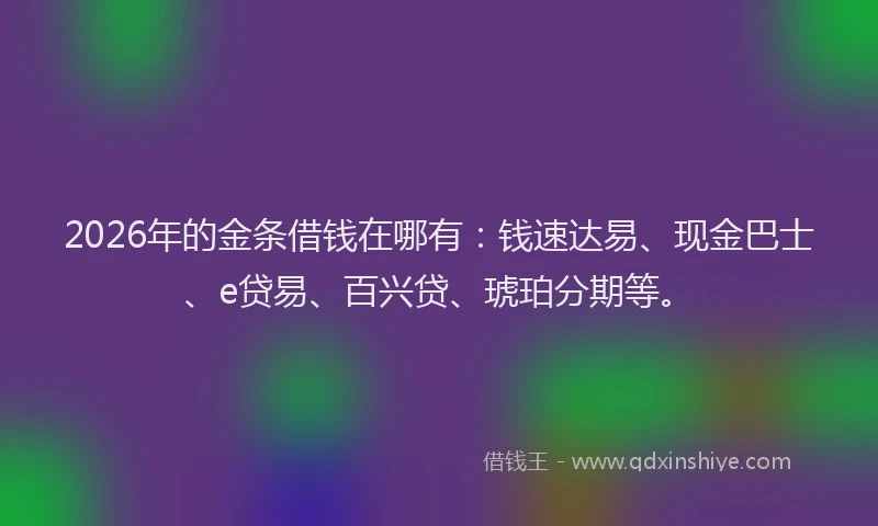 2026年的金条借钱在哪有：钱速达易、现金巴士、e贷易、百兴贷、琥珀分期等。