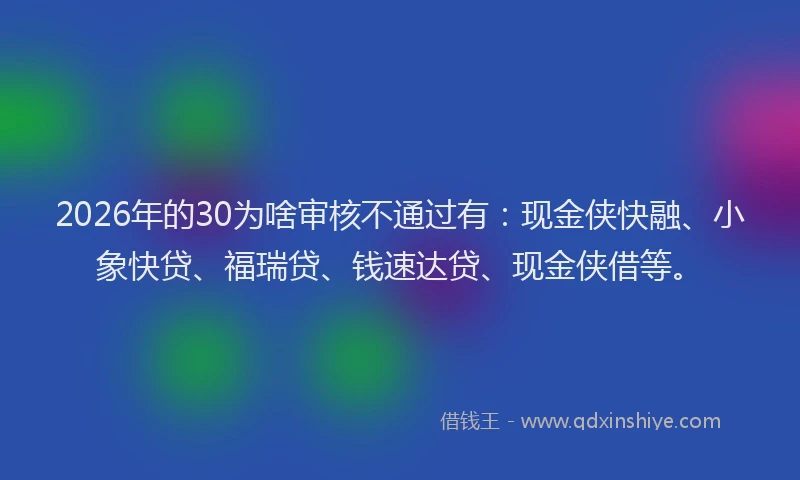 2026年的30为啥审核不通过有:现金侠快融、小象快贷、福瑞贷、钱速达贷、现金侠借等。