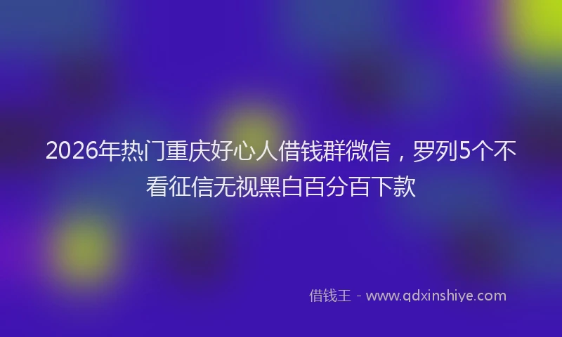 2026年热门重庆好心人借钱群微信，罗列5个不看征信无视黑白百分百下款