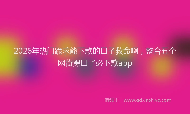 2026年热门跪求能下款的口子救命啊，整合五个网贷黑口子必下款app