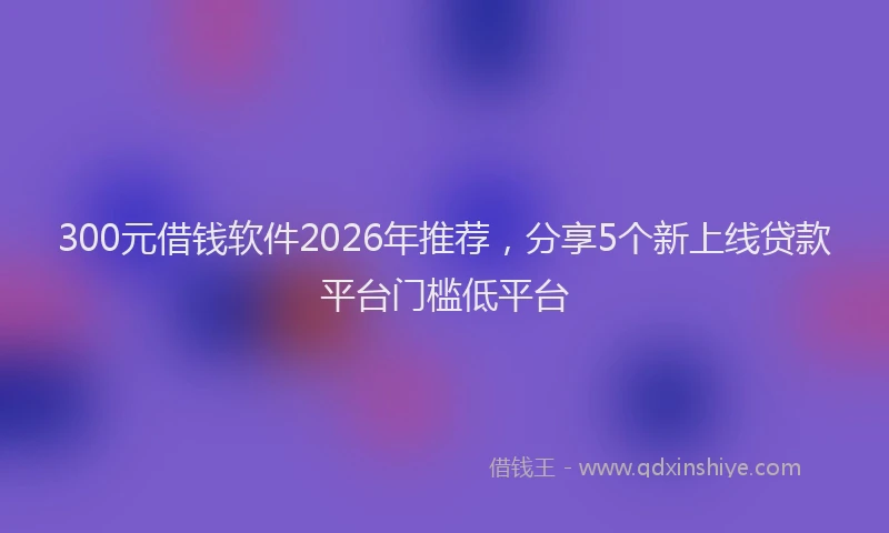 300元借钱软件2026年推荐，分享5个新上线贷款平台门槛低平台