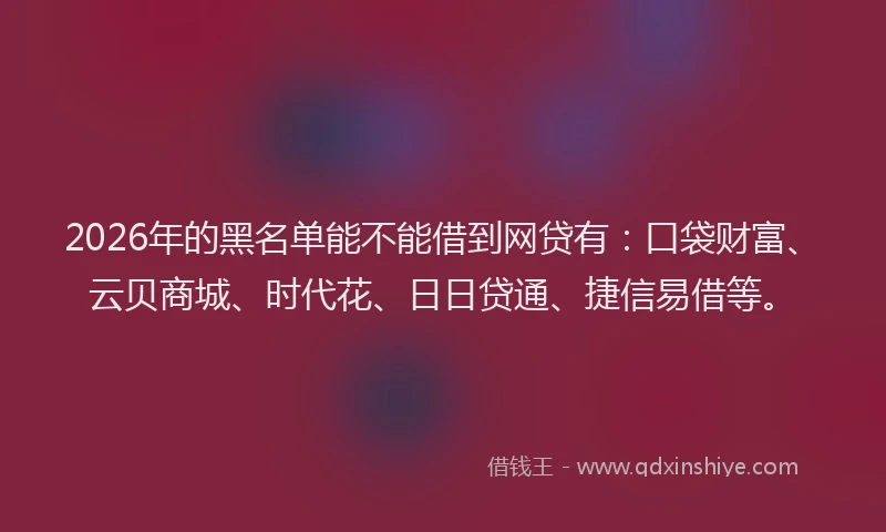 2026年的黑名单能不能借到网贷有：口袋财富、云贝商城、时代花、日日贷通、捷信易借等。