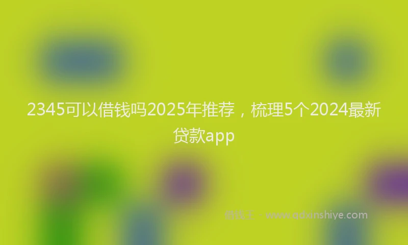 2345可以借钱吗2025年推荐,梳理5个2024最新贷款app