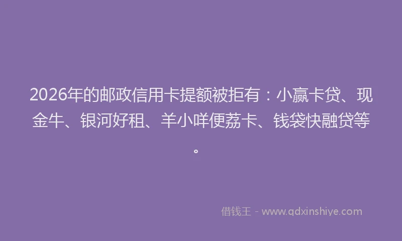 2026年的邮政信用卡提额被拒有：小赢卡贷、现金牛、银河好租、羊小咩便荔卡、钱袋快融贷等。