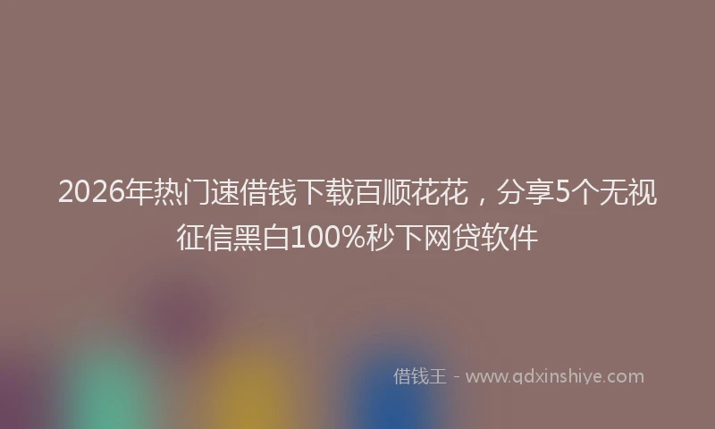 2026年热门速借钱下载百顺花花，分享5个无视征信黑白100%秒下网贷软件