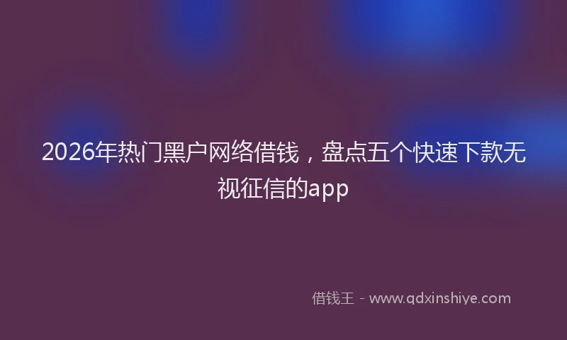 2026年热门黑户网络借钱，盘点五个快速下款无视征信的app