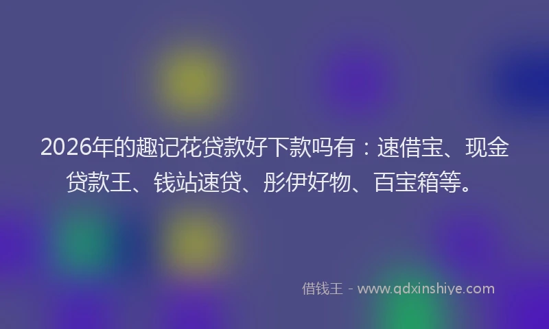 2026年的趣记花贷款好下款吗有：速借宝、现金贷款王、钱站速贷、彤伊好物、百宝箱等。