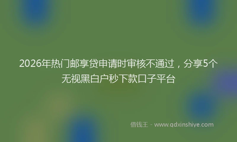2026年热门邮享贷申请时审核不通过,分享5个无视黑白户秒下款口子平台