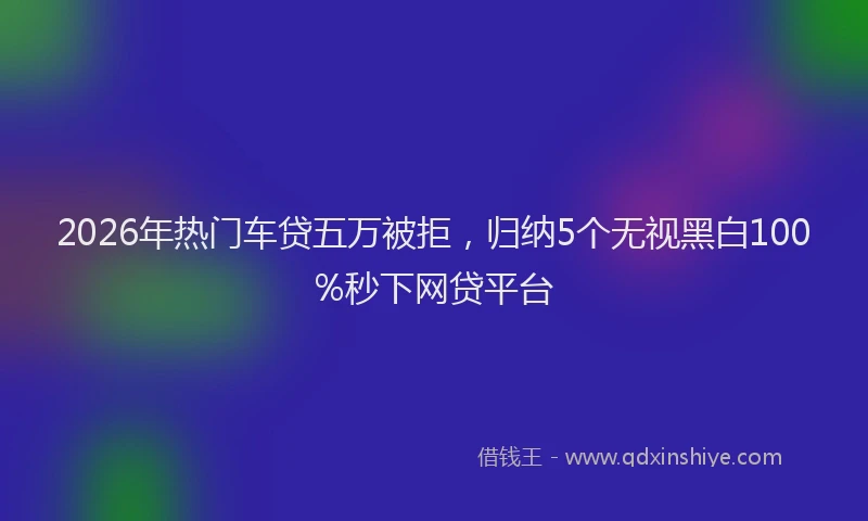2026年热门车贷五万被拒，归纳5个无视黑白100%秒下网贷平台