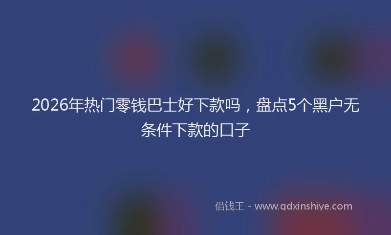 2026年热门零钱巴士好下款吗，盘点5个黑户无条件下款的口子