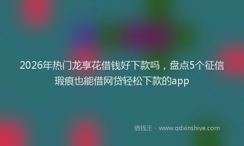 2026年热门龙享花借钱好下款吗，盘点5个征信瑕疵也能借网贷轻松下款的app