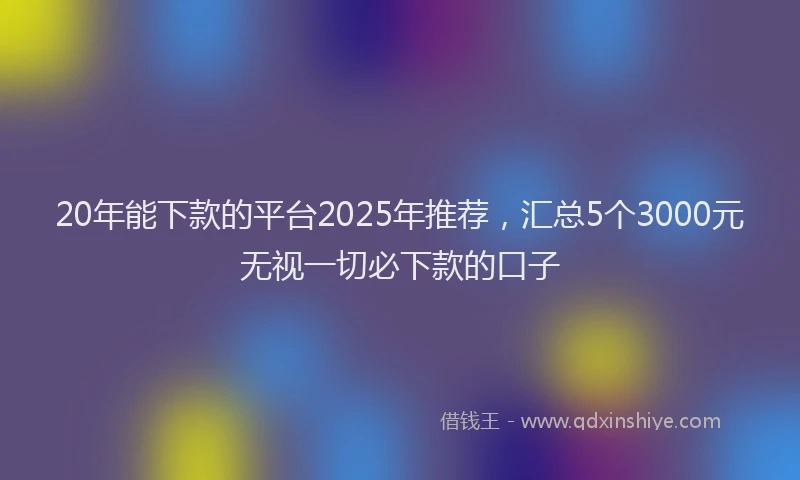 20年能下款的平台2025年推荐，汇总5个3000元无视一切必下款的口子