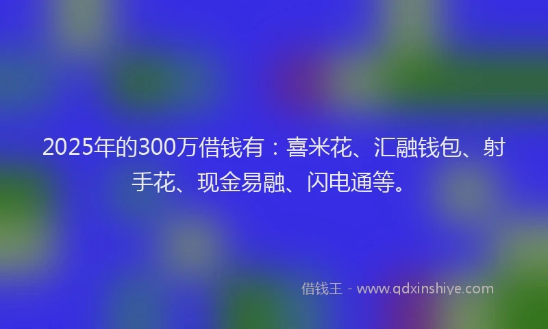 2025年的300万借钱有：喜米花、汇融钱包、射手花、现金易融、闪电通等。