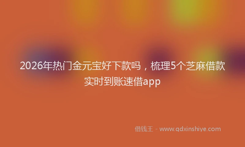 2026年热门金元宝好下款吗，梳理5个芝麻借款实时到账速借app
