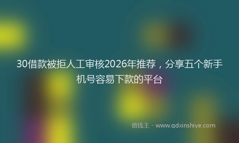30借款被拒人工审核2026年推荐，分享五个新手机号容易下款的平台