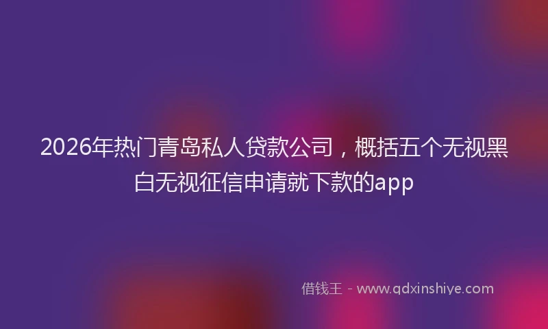 2026年热门青岛私人贷款公司，概括五个无视黑白无视征信申请就下款的app