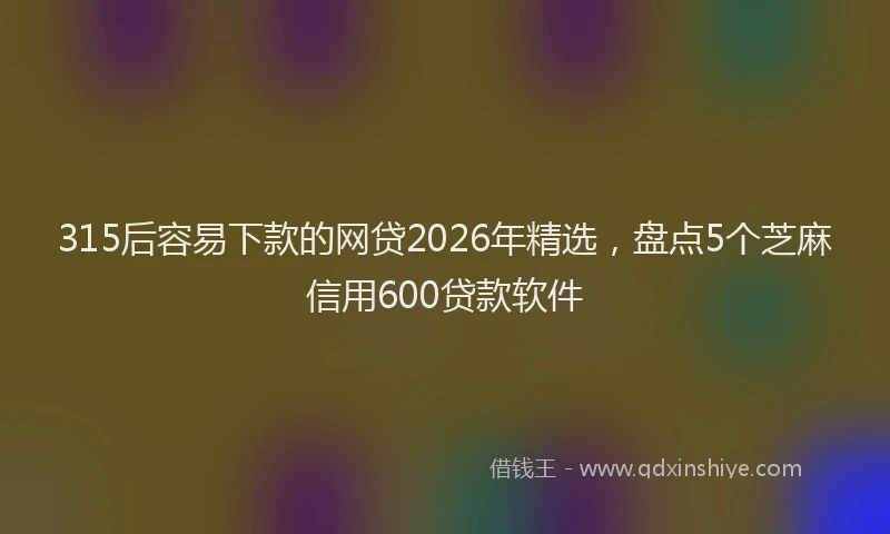 315后容易下款的网贷2026年精选，盘点5个芝麻信用600贷款软件