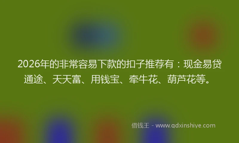 2026年的非常容易下款的扣子推荐有：现金易贷通途、天天富、用钱宝、牵牛花、葫芦花等。