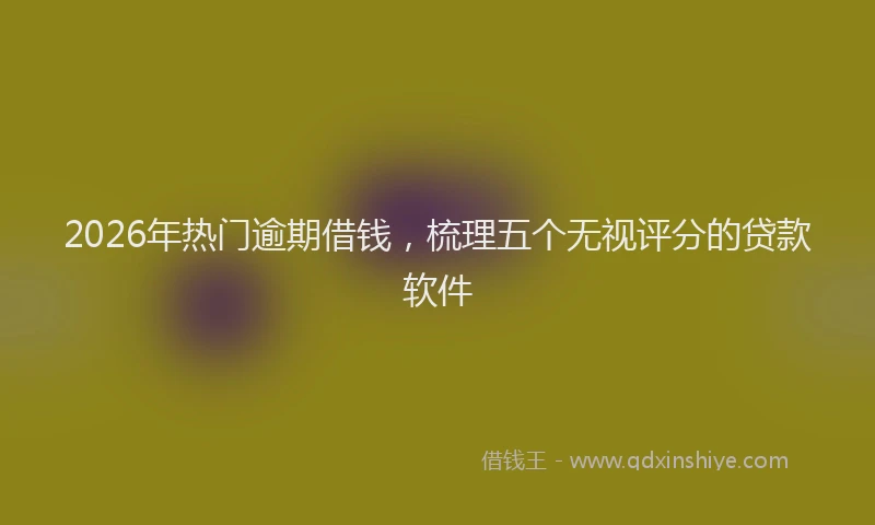 2026年热门逾期借钱，梳理五个无视评分的贷款软件