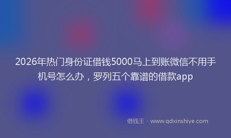 2026年热门身份证借钱5000马上到账微信不用手机号怎么办，罗列五个靠谱的借款app