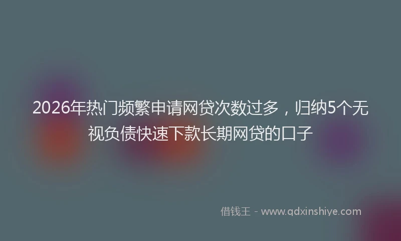 2026年热门频繁申请网贷次数过多，归纳5个无视负债快速下款长期网贷的口子