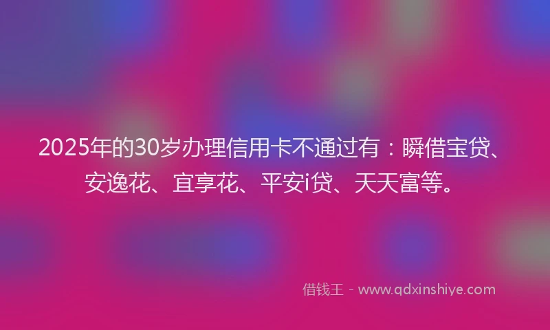 2025年的30岁办理信用卡不通过有：瞬借宝贷、安逸花、宜享花、平安i贷、天天富等。