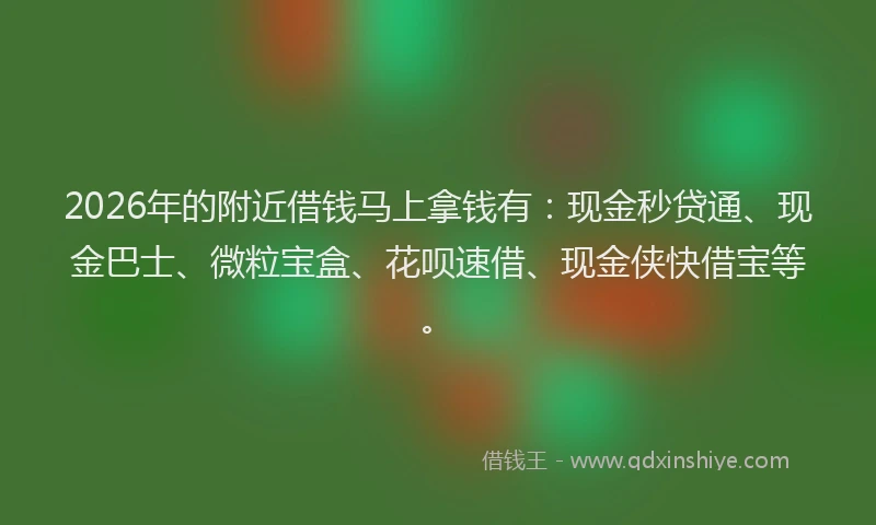2026年的附近借钱马上拿钱有：现金秒贷通、现金巴士、微粒宝盒、花呗速借、现金侠快借宝等。