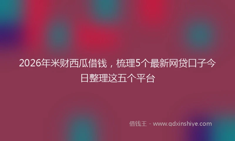 2026年米财西瓜借钱，梳理5个最新网贷口子今日整理这五个平台