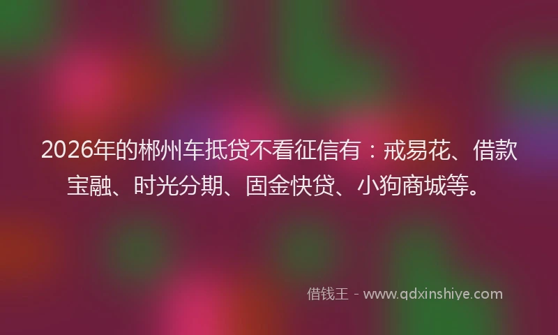 2026年的郴州车抵贷不看征信有：戒易花、借款宝融、时光分期、固金快贷、小狗商城等。