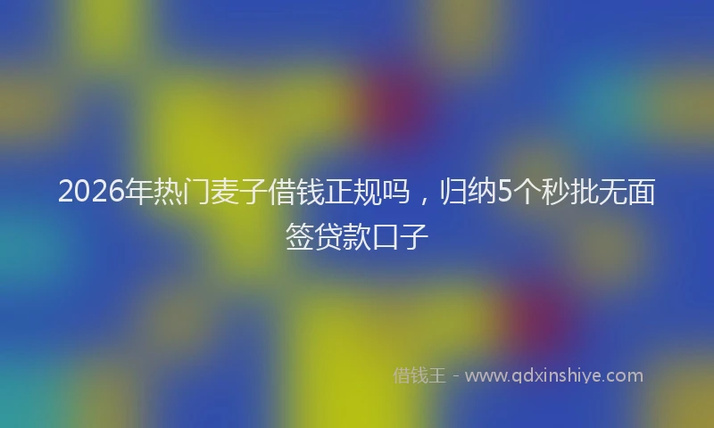 2026年热门麦子借钱正规吗，归纳5个秒批无面签贷款口子