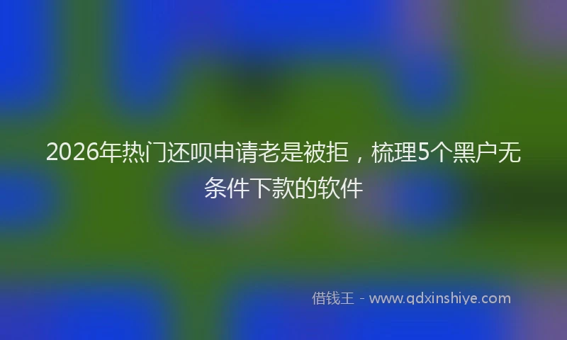 2026年热门还呗申请老是被拒，梳理5个黑户无条件下款的软件
