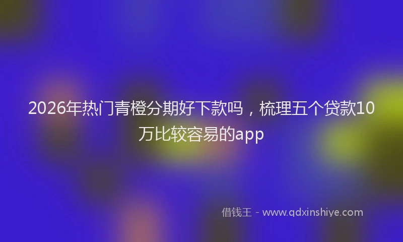2026年热门青橙分期好下款吗，梳理五个贷款10万比较容易的app