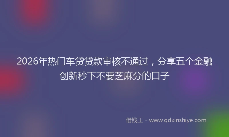 2026年热门车贷贷款审核不通过，分享五个金融创新秒下不要芝麻分的口子