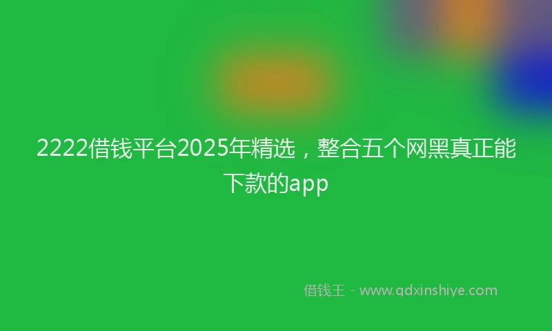 2222借钱平台2025年精选，整合五个网黑真正能下款的app
