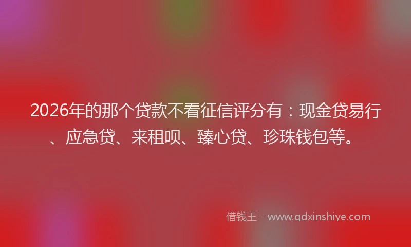 2026年的那个贷款不看征信评分有：现金贷易行、应急贷、来租呗、臻心贷、珍珠钱包等。