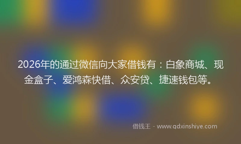 2026年的通过微信向大家借钱有：白象商城、现金盒子、爱鸿森快借、众安贷、捷速钱包等。